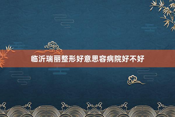 临沂瑞丽整形好意思容病院好不好